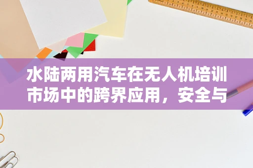 水陆两用汽车在无人机培训市场中的跨界应用，安全与效能的平衡点何在？