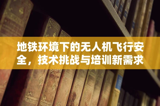 地铁环境下的无人机飞行安全，技术挑战与培训新需求