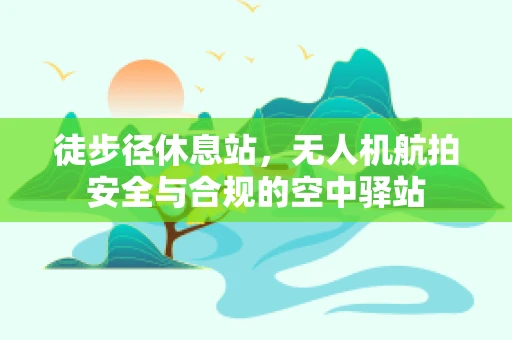 徒步径休息站，无人机航拍安全与合规的空中驿站