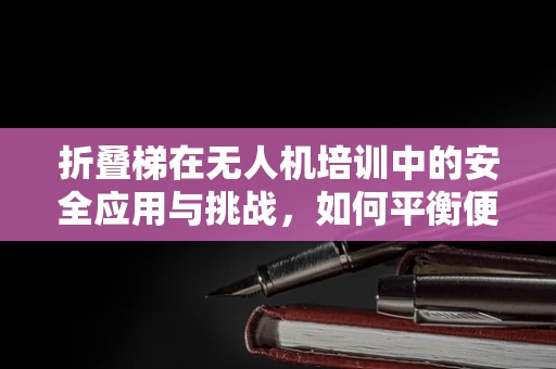 折叠梯在无人机培训中的安全应用与挑战，如何平衡便捷与安全？