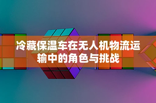 冷藏保温车在无人机物流运输中的角色与挑战