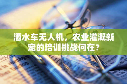 洒水车无人机，农业灌溉新宠的培训挑战何在？