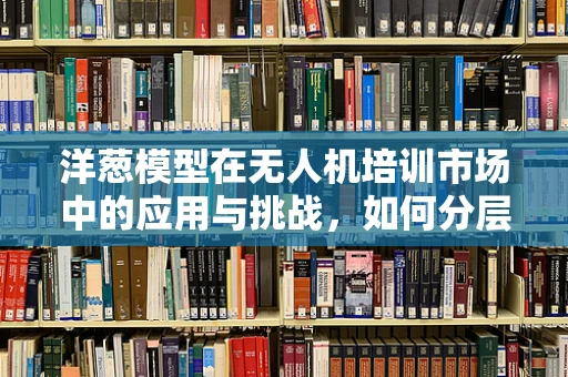 洋葱模型在无人机培训市场中的应用与挑战，如何分层解析学员需求？