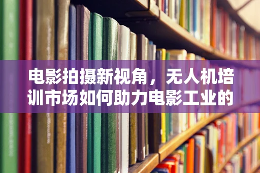 电影拍摄新视角，无人机培训市场如何助力电影工业的飞跃？