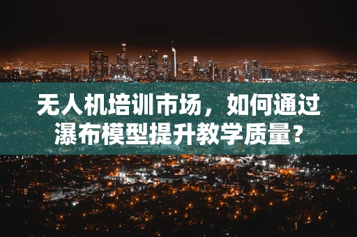 无人机培训市场，如何通过瀑布模型提升教学质量？