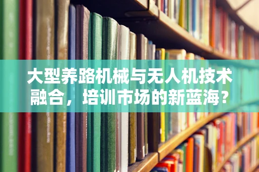 大型养路机械与无人机技术融合，培训市场的新蓝海？