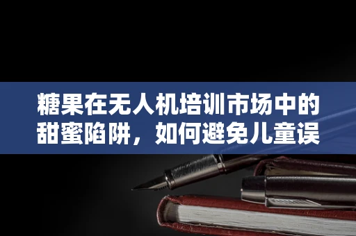 糖果在无人机培训市场中的甜蜜陷阱，如何避免儿童误食？