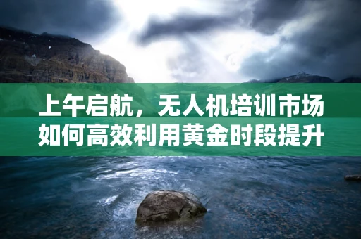 上午启航，无人机培训市场如何高效利用黄金时段提升学习成效？