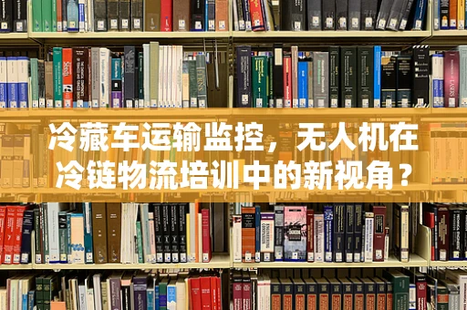 冷藏车运输监控，无人机在冷链物流培训中的新视角？