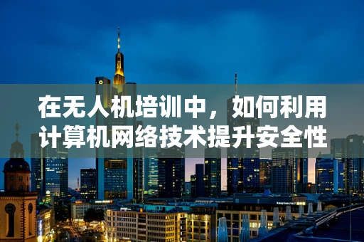 在无人机培训中，如何利用计算机网络技术提升安全性和效率？