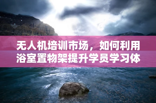 无人机培训市场，如何利用浴室置物架提升学员学习体验？