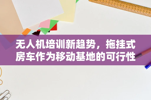 无人机培训新趋势，拖挂式房车作为移动基地的可行性探讨