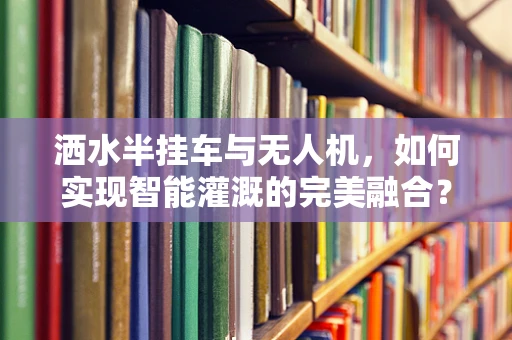 洒水半挂车与无人机，如何实现智能灌溉的完美融合？