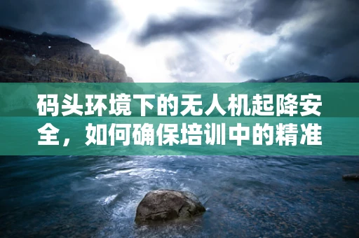 码头环境下的无人机起降安全，如何确保培训中的精准操作？