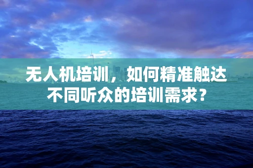 无人机培训，如何精准触达不同听众的培训需求？