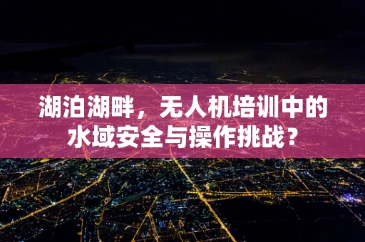 湖泊湖畔，无人机培训中的水域安全与操作挑战？