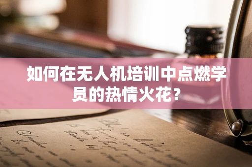 如何在无人机培训中点燃学员的热情火花？