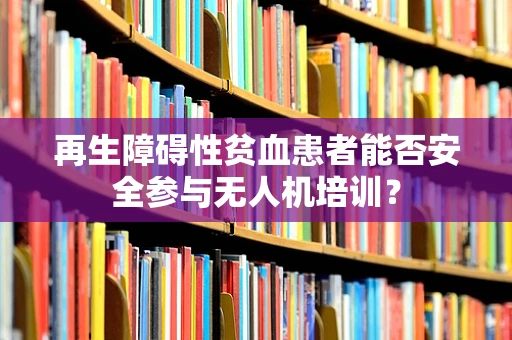 再生障碍性贫血患者能否安全参与无人机培训？