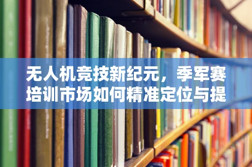 无人机竞技新纪元，季军赛培训市场如何精准定位与提升？