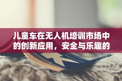 儿童车在无人机培训市场中的创新应用，安全与乐趣的完美结合？