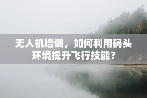 无人机培训，如何利用码头环境提升飞行技能？