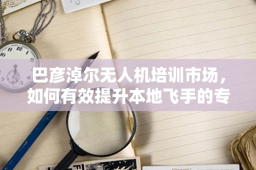 巴彦淖尔无人机培训市场，如何有效提升本地飞手的专业技能？