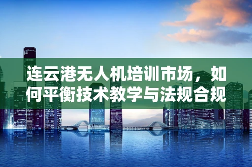 连云港无人机培训市场，如何平衡技术教学与法规合规的挑战？