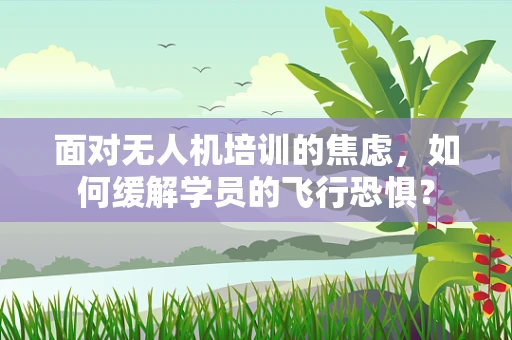 面对无人机培训的焦虑，如何缓解学员的飞行恐惧？