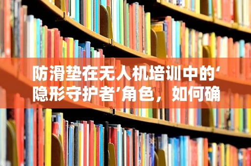 防滑垫在无人机培训中的‘隐形守护者’角色，如何确保安全与效率？