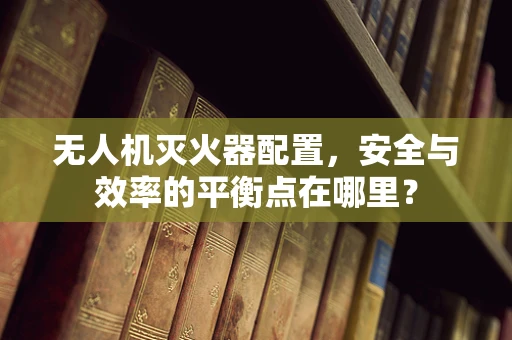 无人机灭火器配置，安全与效率的平衡点在哪里？