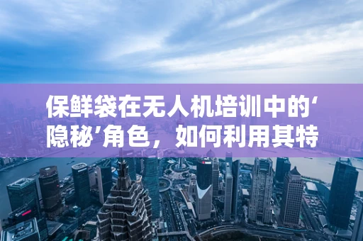 保鲜袋在无人机培训中的‘隐秘’角色，如何利用其特性提升设备维护效率？