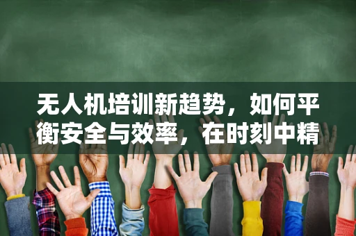 无人机培训新趋势，如何平衡安全与效率，在时刻中精准教学？