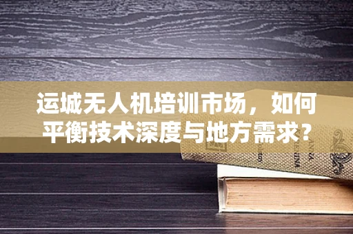 运城无人机培训市场，如何平衡技术深度与地方需求？