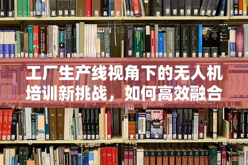 工厂生产线视角下的无人机培训新挑战，如何高效融合理论与实践？