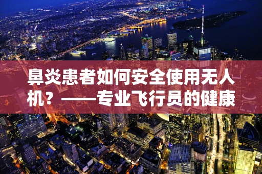 鼻炎患者如何安全使用无人机？——专业飞行员的健康考量