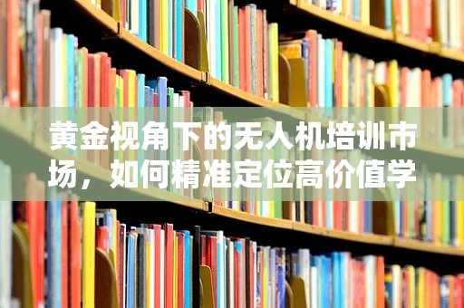 黄金视角下的无人机培训市场，如何精准定位高价值学员？