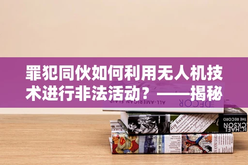 罪犯同伙如何利用无人机技术进行非法活动？——揭秘无人机培训市场的隐忧