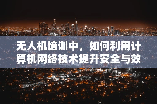 无人机培训中，如何利用计算机网络技术提升安全与效率？