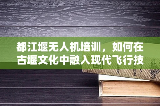 都江堰无人机培训，如何在古堰文化中融入现代飞行技术？