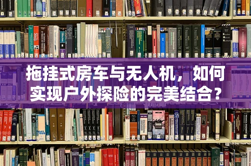 拖挂式房车与无人机，如何实现户外探险的完美结合？