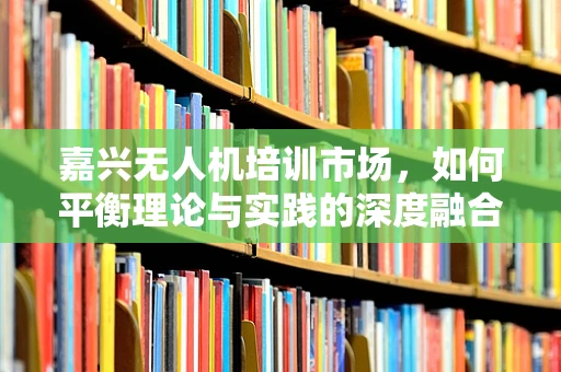 嘉兴无人机培训市场，如何平衡理论与实践的深度融合？