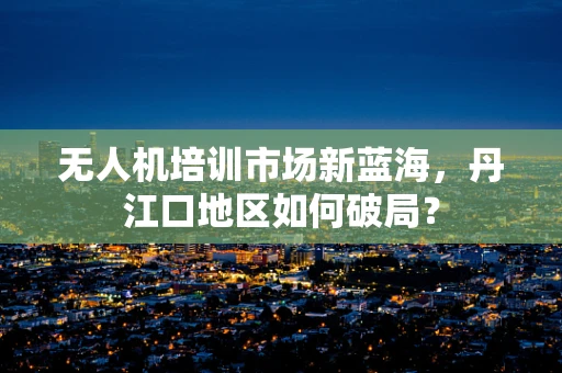 无人机培训市场新蓝海，丹江口地区如何破局？