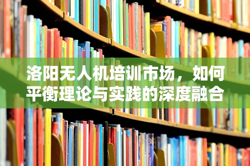 洛阳无人机培训市场，如何平衡理论与实践的深度融合？