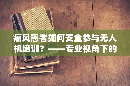 痛风患者如何安全参与无人机培训？——专业视角下的健康考量