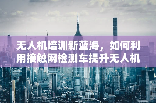 无人机培训新蓝海，如何利用接触网检测车提升无人机在电力巡检中的应用？