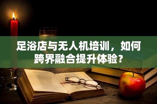 足浴店与无人机培训，如何跨界融合提升体验？