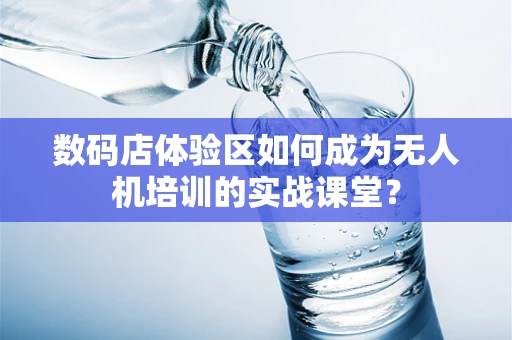 数码店体验区如何成为无人机培训的实战课堂？