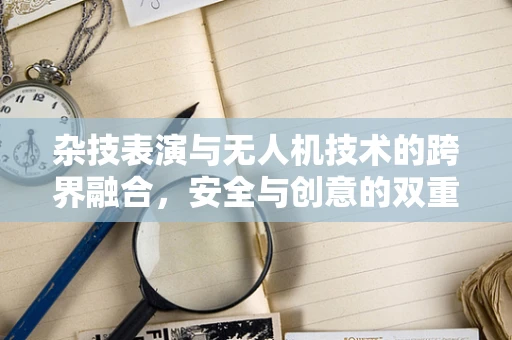 杂技表演与无人机技术的跨界融合，安全与创意的双重挑战