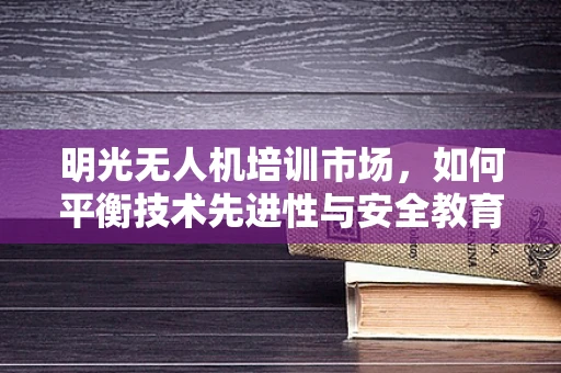 明光无人机培训市场，如何平衡技术先进性与安全教育？