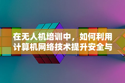 在无人机培训中，如何利用计算机网络技术提升安全与效率？